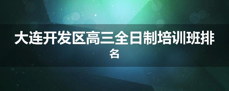 大连开发区高三全日制培训班排名