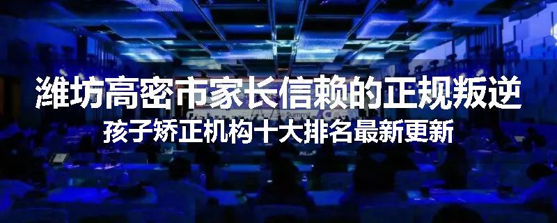 潍坊高密市家长信赖的正规叛逆孩子矫正机构十大排名最新更新