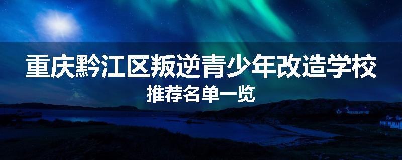 重庆黔江区叛逆青少年改造学校推荐名单一览