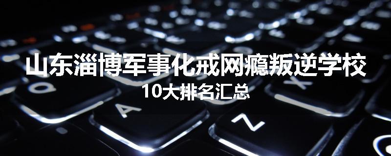 山东淄博军事化戒网瘾叛逆学校10大排名汇总