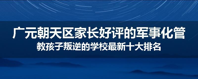 广元朝天区家长好评的军事化管教孩子叛逆的学校最新十大排名