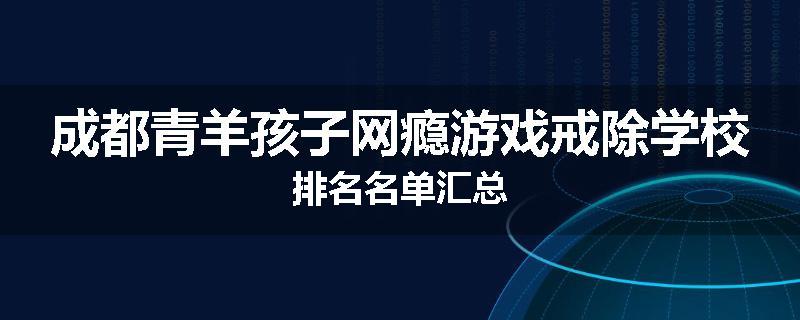 成都青羊孩子网瘾游戏戒除学校排名名单汇总