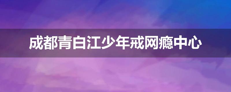 成都青白江少年戒网瘾中心