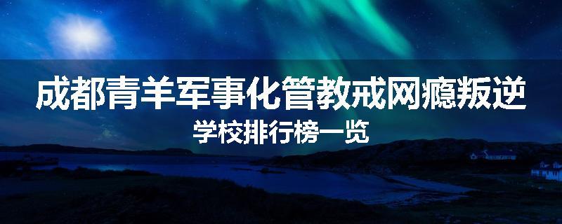 成都青羊军事化管教戒网瘾叛逆学校排行榜一览