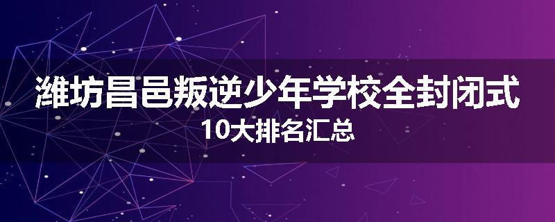 潍坊昌邑叛逆少年学校全封闭式10大排名汇总