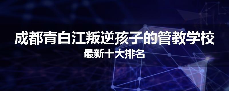 成都青白江叛逆孩子的管教学校最新十大排名