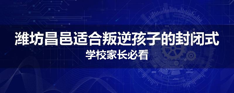 潍坊昌邑适合叛逆孩子的封闭式学校家长必看