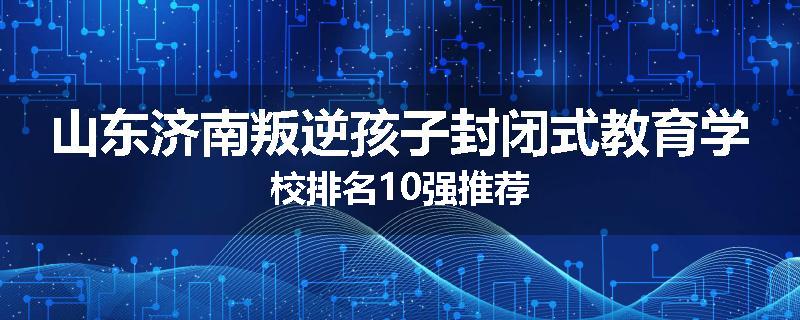 山东济南叛逆孩子封闭式教育学校排名10强推荐
