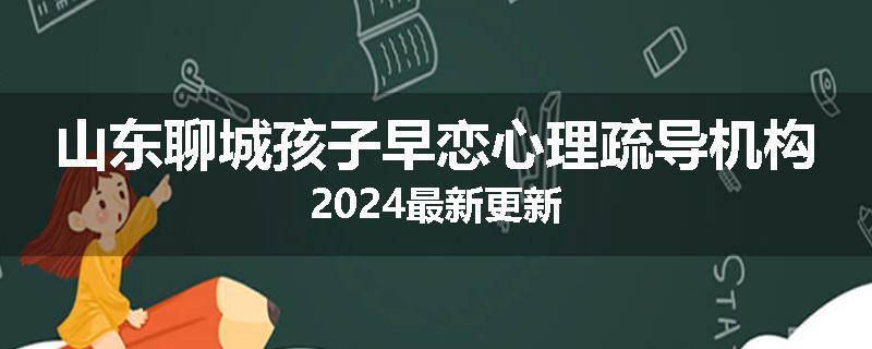 山东聊城孩子早恋心理疏导机构2024最新更新