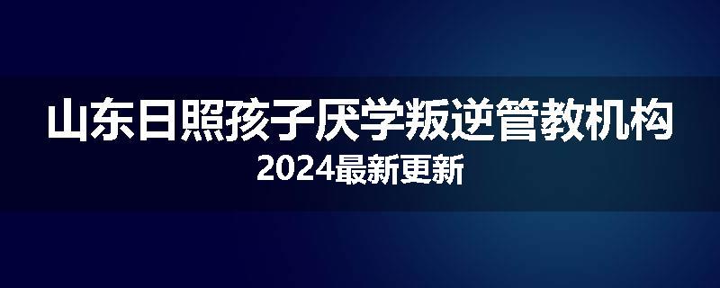 山东日照孩子厌学叛逆管教机构2024最新更新