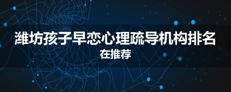 潍坊孩子早恋心理疏导机构排名在推荐