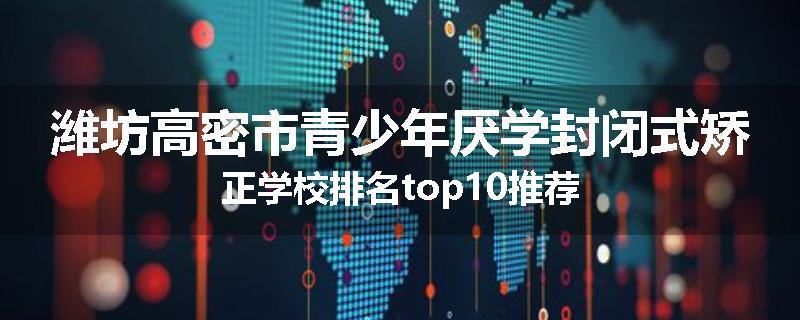 潍坊高密市青少年厌学封闭式矫正学校排名top10推荐