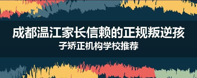 成都温江家长信赖的正规叛逆孩子矫正机构学校推荐