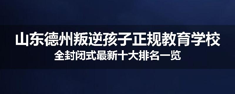 山东德州叛逆孩子正规教育学校全封闭式最新十大排名一览