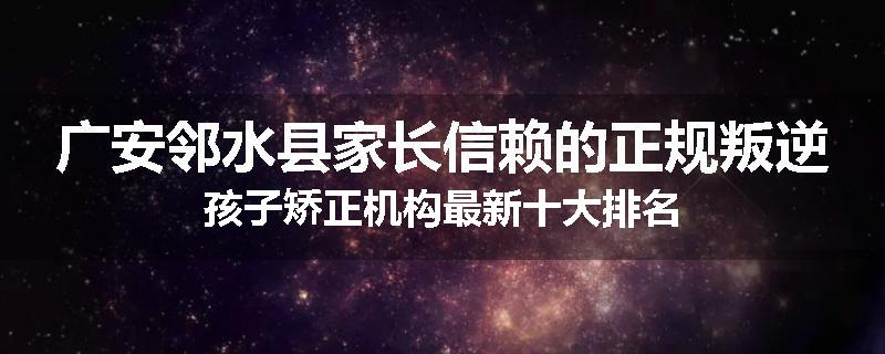 广安邻水县家长信赖的正规叛逆孩子矫正机构最新十大排名