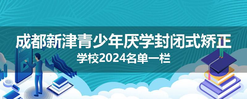 成都新津青少年厌学封闭式矫正学校2024名单一栏