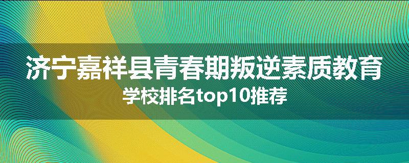 济宁嘉祥县青春期叛逆素质教育学校排名top10推荐