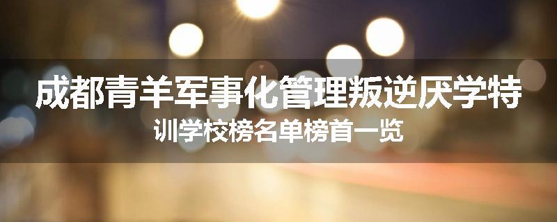 成都青羊军事化管理叛逆厌学特训学校榜名单榜首一览