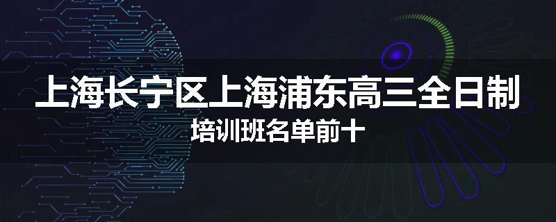 上海长宁区上海浦东高三全日制培训班名单前十