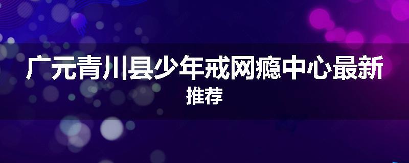 广元青川县少年戒网瘾中心最新推荐