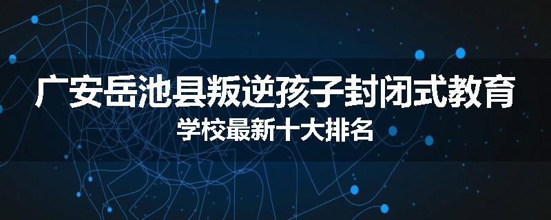 广安岳池县叛逆孩子封闭式教育学校最新十大排名