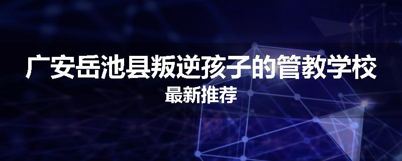 广安岳池县叛逆孩子的管教学校最新推荐