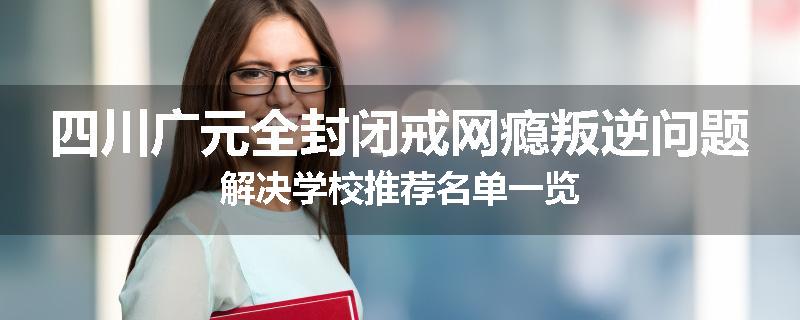 四川广元全封闭戒网瘾叛逆问题解决学校推荐名单一览
