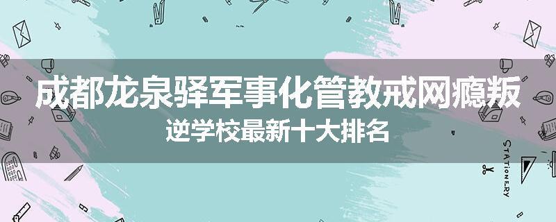 成都龙泉驿军事化管教戒网瘾叛逆学校最新十大排名