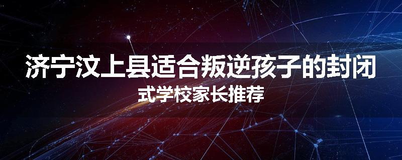 济宁汶上县适合叛逆孩子的封闭式学校家长推荐