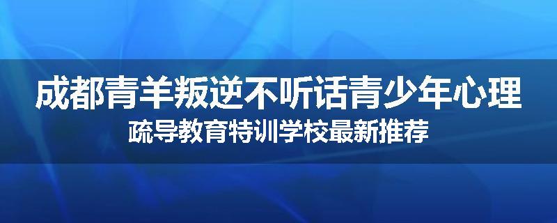 成都青羊叛逆不听话青少年心理疏导教育特训学校最新推荐