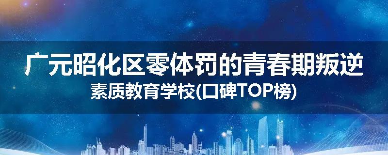 广元昭化区零体罚的青春期叛逆素质教育学校(口碑TOP榜)