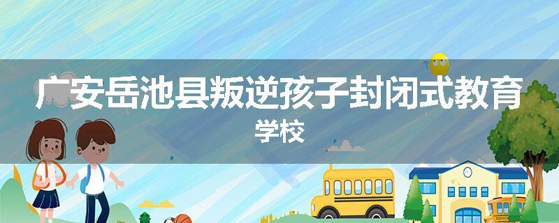 广安岳池县叛逆孩子封闭式教育学校