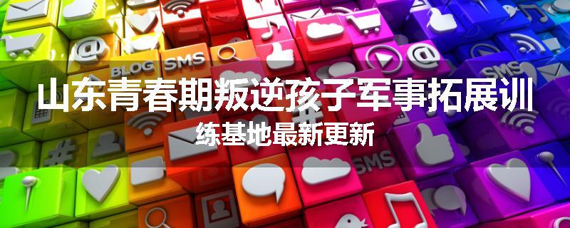 山东青春期叛逆孩子军事拓展训练基地最新更新