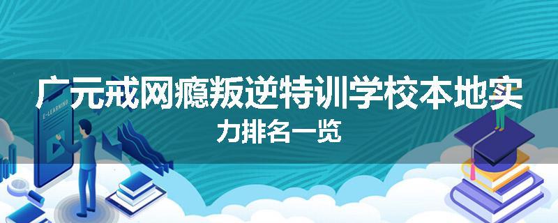 广元戒网瘾叛逆特训学校本地实力排名一览
