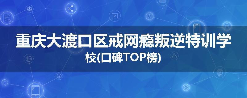 重庆大渡口区戒网瘾叛逆特训学校(口碑TOP榜)