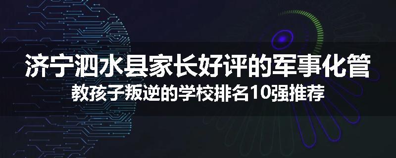 济宁泗水县家长好评的军事化管教孩子叛逆的学校排名10强推荐