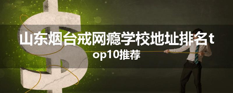 山东烟台戒网瘾学校地址排名top10推荐