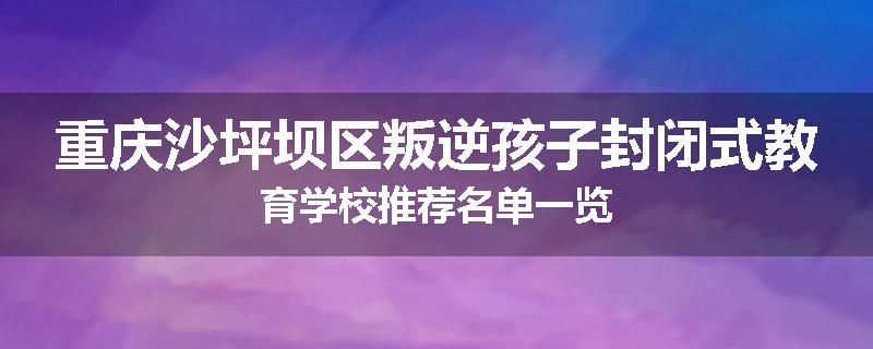 重庆沙坪坝区叛逆孩子封闭式教育学校推荐名单一览