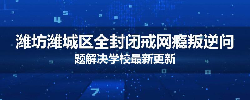 潍坊潍城区全封闭戒网瘾叛逆问题解决学校最新更新