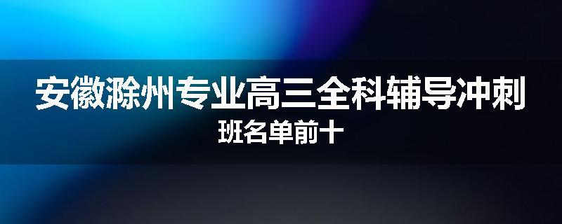 安徽滁州专业高三全科辅导冲刺班名单前十
