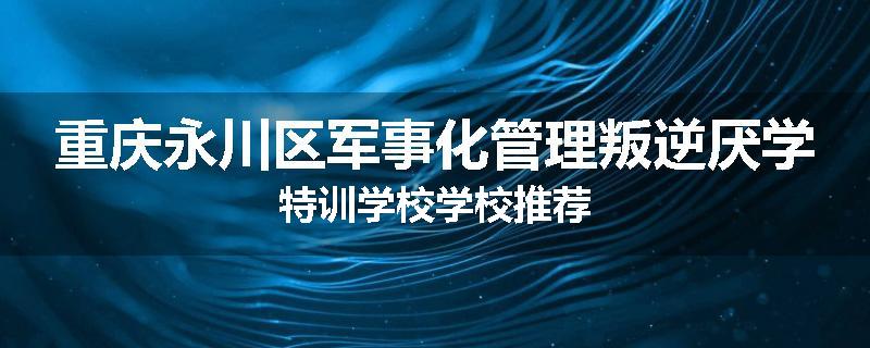 重庆永川区军事化管理叛逆厌学特训学校学校推荐