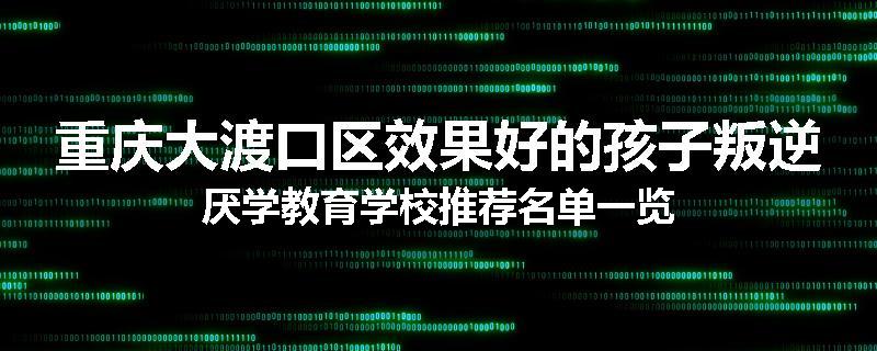 重庆大渡口区效果好的孩子叛逆厌学教育学校推荐名单一览