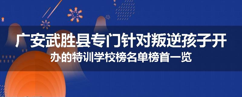 广安武胜县专门针对叛逆孩子开办的特训学校榜名单榜首一览
