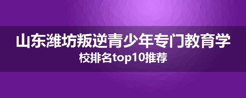 山东潍坊叛逆青少年专门教育学校排名top10推荐
