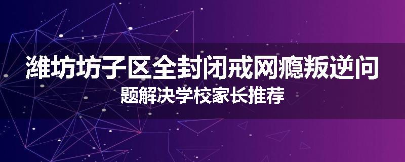 潍坊坊子区全封闭戒网瘾叛逆问题解决学校家长推荐