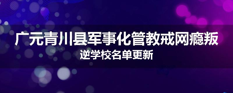 广元青川县军事化管教戒网瘾叛逆学校名单更新