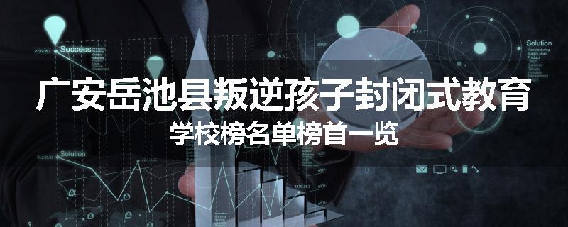 广安岳池县叛逆孩子封闭式教育学校榜名单榜首一览