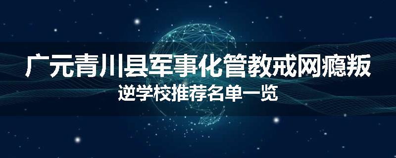 广元青川县军事化管教戒网瘾叛逆学校推荐名单一览
