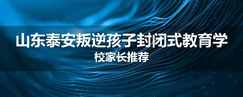 山东泰安叛逆孩子封闭式教育学校家长推荐
