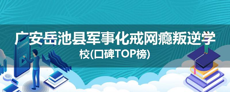广安岳池县军事化戒网瘾叛逆学校(口碑TOP榜)